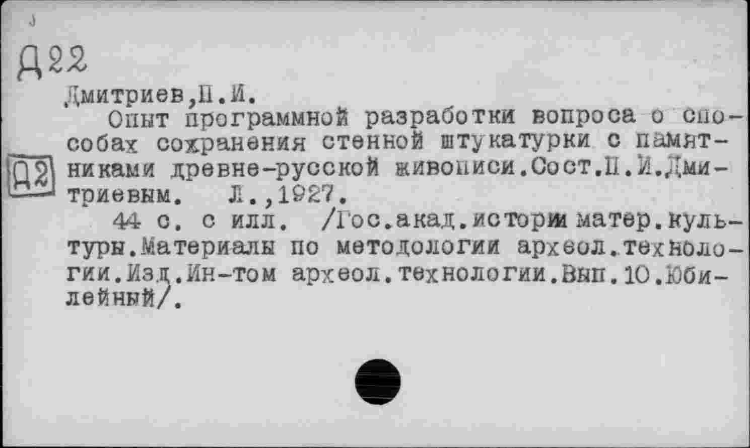 ﻿J
Дмитриев,П.И.
Опыт программной разработки вопроса о спо-___ собах сохранения стенной штукатурки с памят-fn'gl никами древне-русской живописи.Оост.П.И.Дми-I—J триевкм.	Л. ,1927.
44 с. с илл. /Гос.акад.исторш матер.культуры. Материалы по методологии археол.технологин. Изд .Ин-том археол.технологии.Вып.10.Юбилейный/.